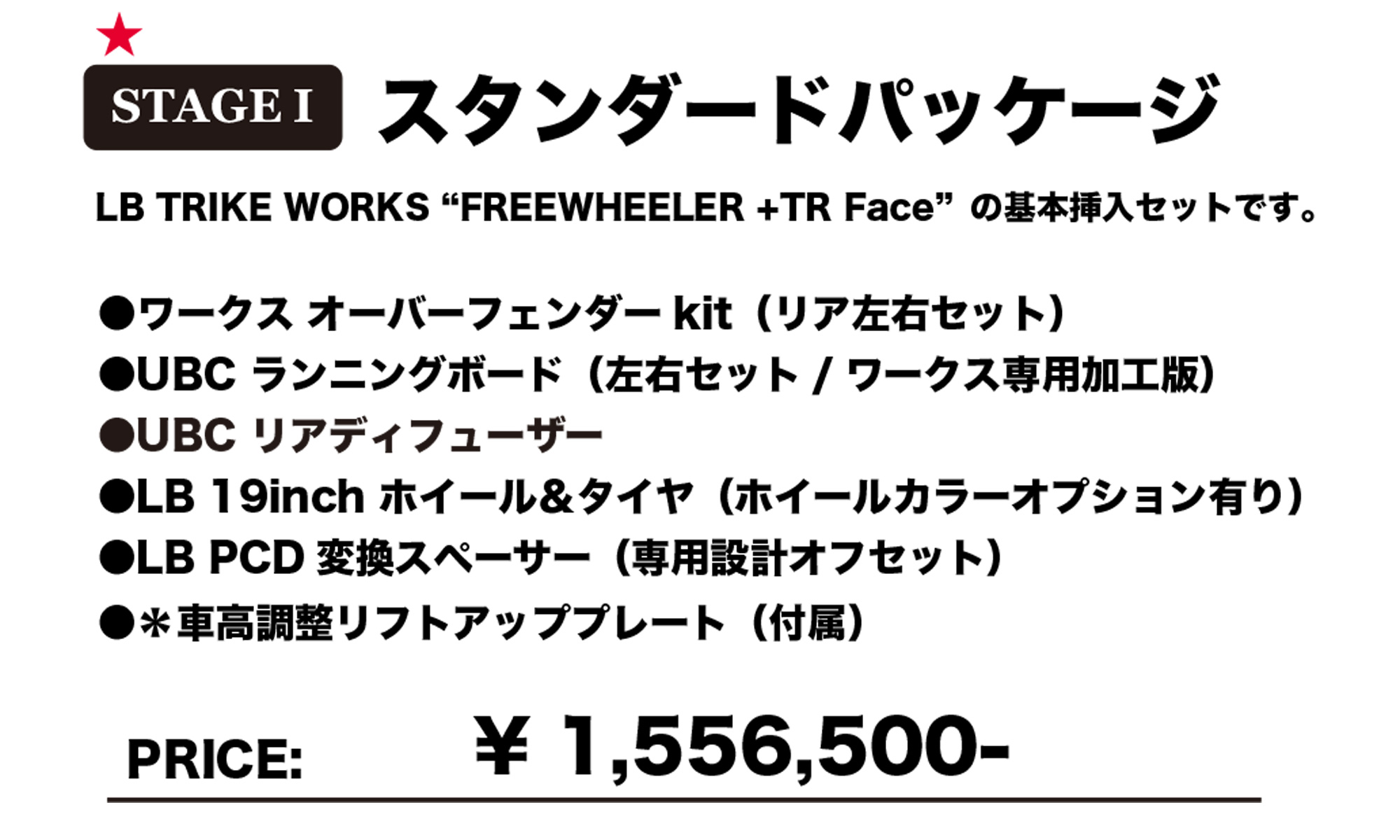 STAGE1 スタンダードパッケージ
LB TRIKE WORKS "FREEWHEELER + TR Face" の基本挿入セットです。

ワークス オーバーフェンダーkit（リア左右セット）
UBC ランニングボード（左右セット / ワークス専用加工版）
UBC リアディフューザー
LB 19inch ホイール＆タイヤ（ホイールカラーオプション有り）
LB PCD 変換スペーサー（専用設計オフセット）
※車高調整リフトアッププレート（付属）
PRICE: ￥1,556,500-
