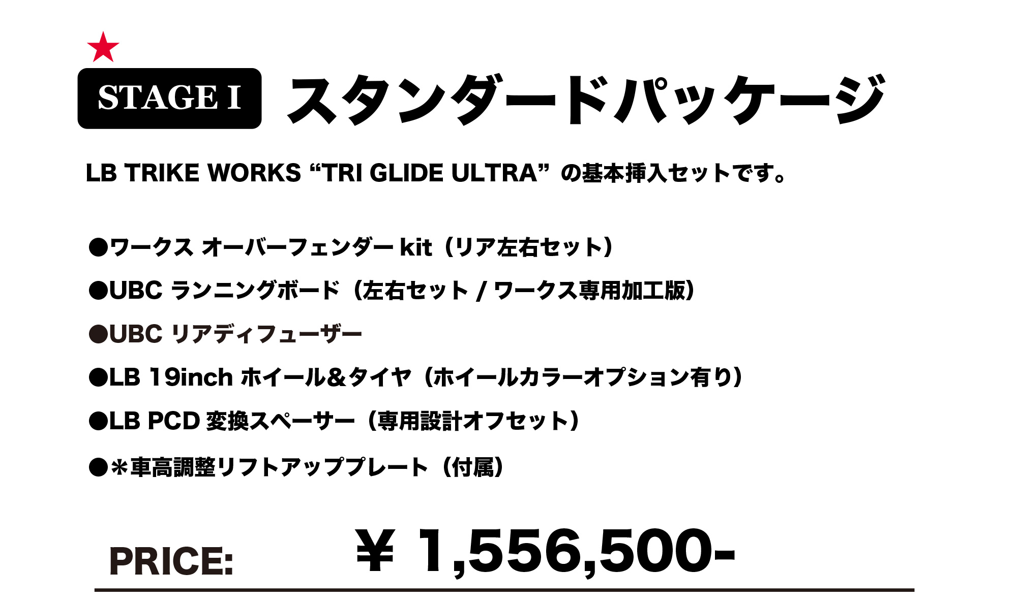 STAGE1 スタンダードパッケージ
LB TRIKE WORKS "TRI GRIDE ULTRA" の基本挿入セットです。

ワークス オーバーフェンダーkit（リア左右セット）
UBC ランニングボード（左右セット / ワークス専用加工版）
UBC リアディフューザー
LB 19inch ホイール＆タイヤ（ホイールカラーオプション有り）
LB PCD 変換スペーサー（専用設計オフセット）
※車高調整リフトアッププレート（付属）
PRICE: ￥1,556,500-